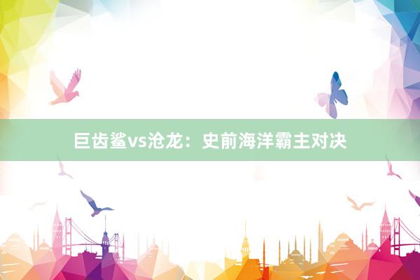 巨齿鲨vs沧龙：史前海洋霸主对决